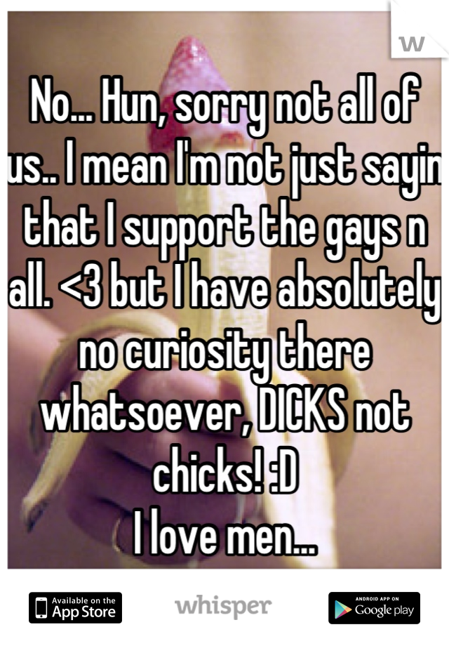 No... Hun, sorry not all of us.. I mean I'm not just sayin that I support the gays n all. <3 but I have absolutely no curiosity there whatsoever, DICKS not chicks! :D 
I love men...