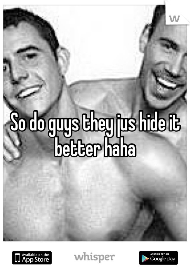 So do guys they jus hide it better haha