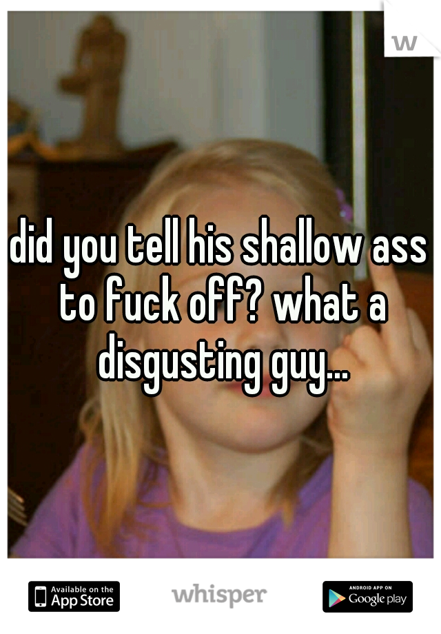 did you tell his shallow ass to fuck off? what a disgusting guy...