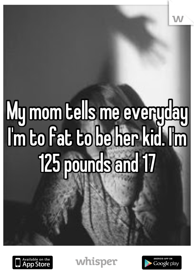 My mom tells me everyday I'm to fat to be her kid. I'm 125 pounds and 17