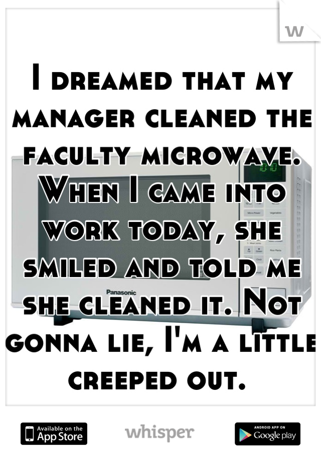 I dreamed that my manager cleaned the faculty microwave. When I came into work today, she smiled and told me she cleaned it. Not gonna lie, I'm a little creeped out. 