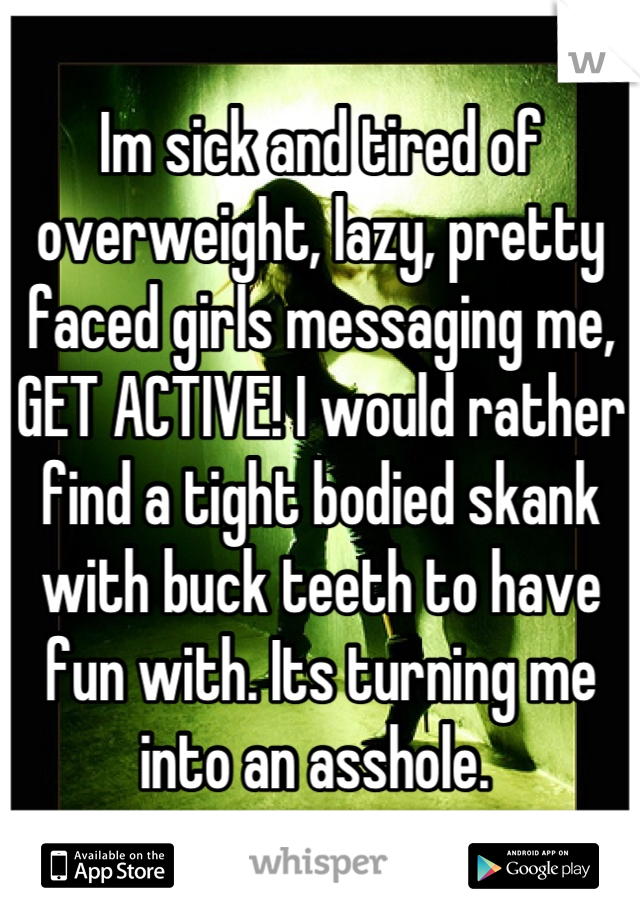 Im sick and tired of overweight, lazy, pretty faced girls messaging me, GET ACTIVE! I would rather find a tight bodied skank with buck teeth to have fun with. Its turning me into an asshole. 
