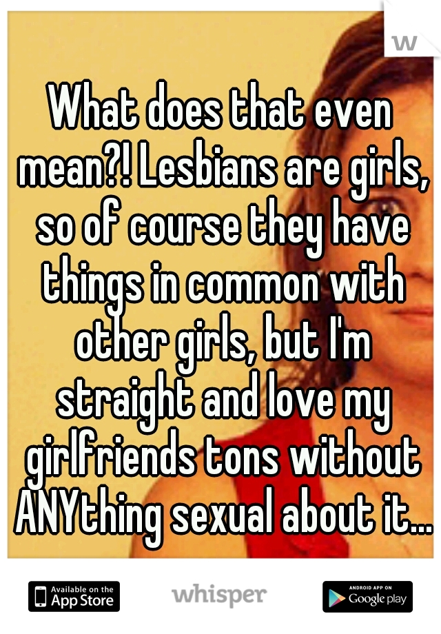 What does that even mean?! Lesbians are girls, so of course they have things in common with other girls, but I'm straight and love my girlfriends tons without ANYthing sexual about it...