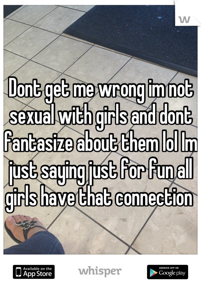 Dont get me wrong im not sexual with girls and dont fantasize about them lol Im just saying just for fun all girls have that connection 