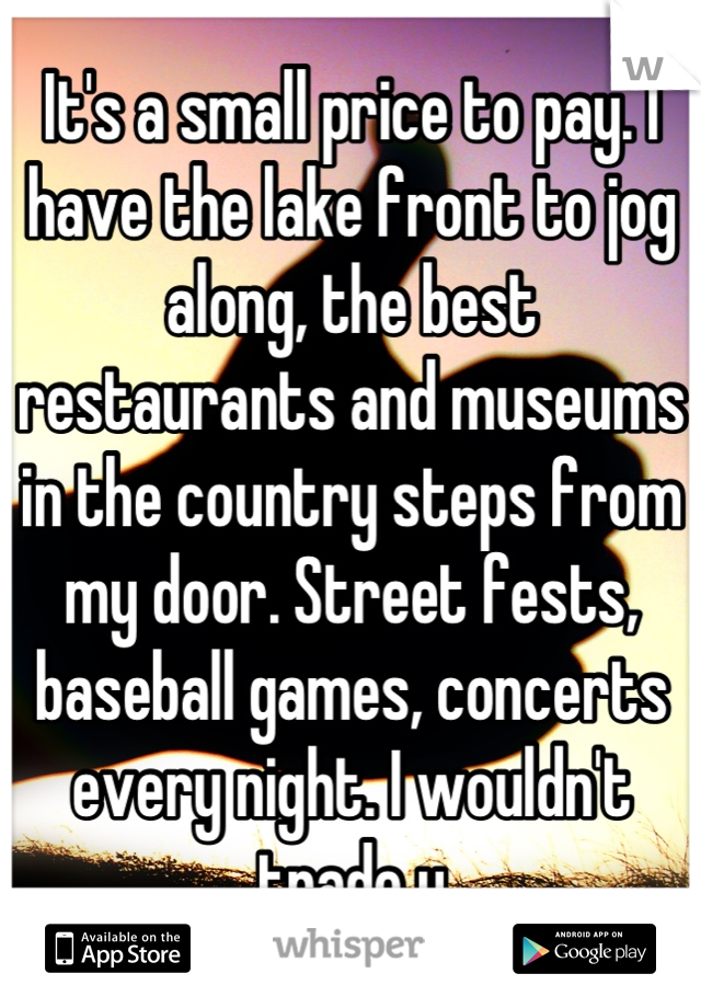 It's a small price to pay. I have the lake front to jog along, the best restaurants and museums in the country steps from my door. Street fests, baseball games, concerts every night. I wouldn't trade u