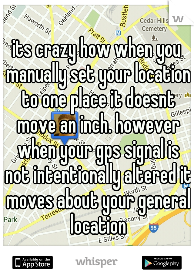 its crazy how when you manually set your location to one place it doesnt move an inch. however when your gps signal is not intentionally altered it moves about your general location