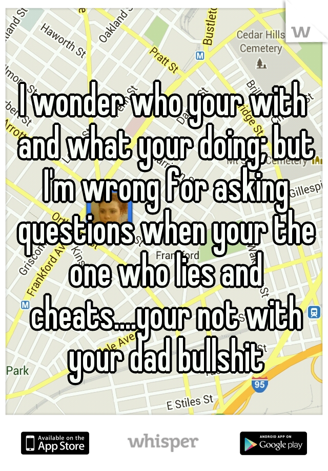 I wonder who your with and what your doing; but I'm wrong for asking questions when your the one who lies and cheats....your not with your dad bullshit