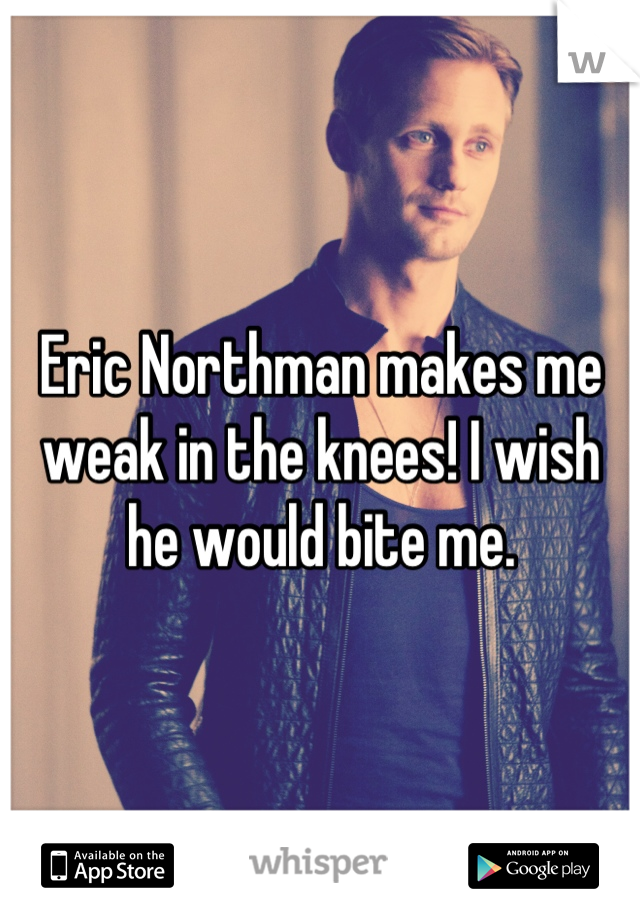 Eric Northman makes me weak in the knees! I wish he would bite me.