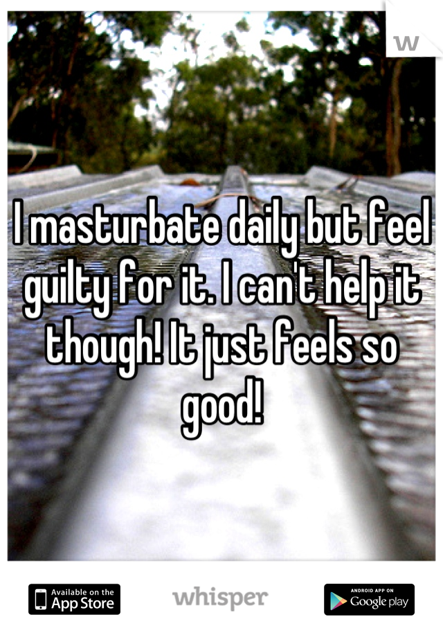 I masturbate daily but feel guilty for it. I can't help it though! It just feels so good!