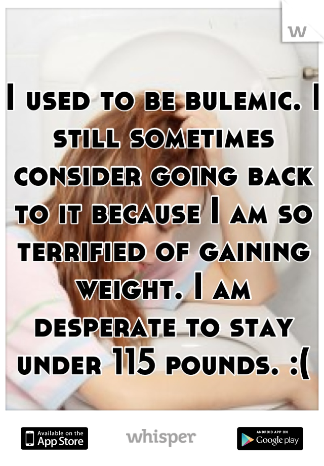 I used to be bulemic. I still sometimes consider going back to it because I am so terrified of gaining weight. I am desperate to stay under 115 pounds. :(