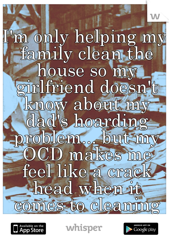 I'm only helping my family clean the house so my girlfriend doesn't know about my dad's hoarding problem... but my OCD makes me feel like a crack head when it comes to cleaning