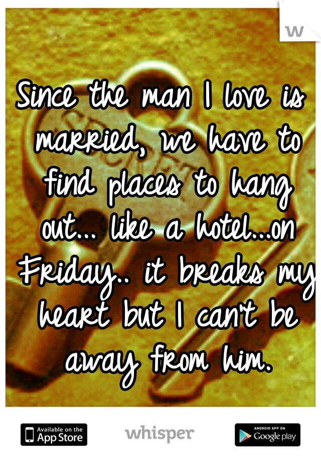 Since the man I love is married, we have to find places to hang out... like a hotel...on Friday.. it breaks my heart but I can't be away from him.