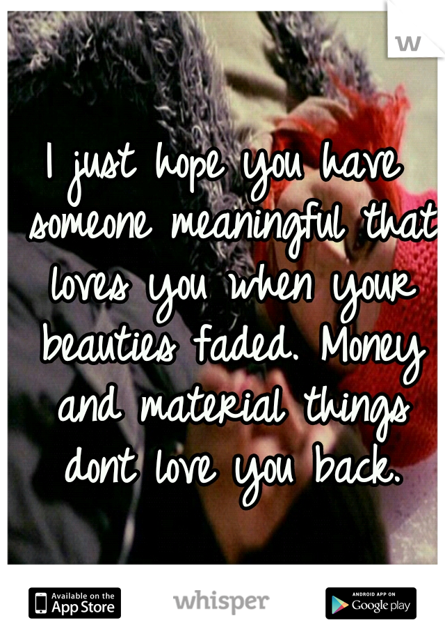 I just hope you have someone meaningful that loves you when your beauties faded. Money and material things dont love you back.
