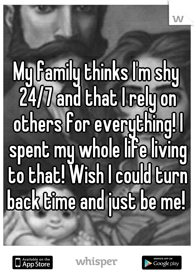 My family thinks I'm shy 24/7 and that I rely on others for everything! I spent my whole life living to that! Wish I could turn back time and just be me! 