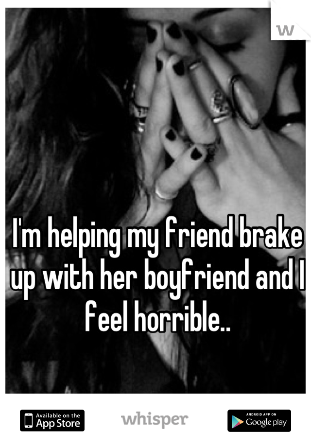 I'm helping my friend brake up with her boyfriend and I feel horrible..