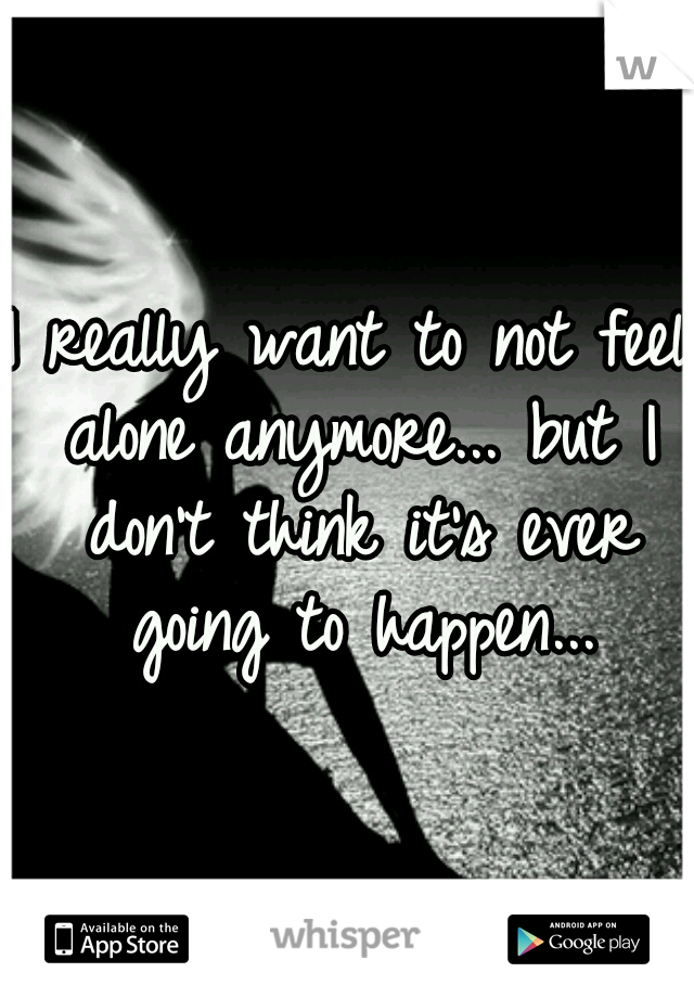 I really want to not feel alone anymore... but I don't think it's ever going to happen...