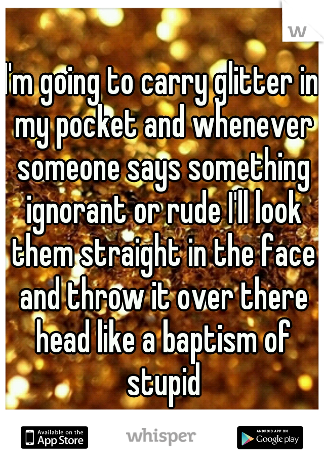 I'm going to carry glitter in my pocket and whenever someone says something ignorant or rude I'll look them straight in the face and throw it over there head like a baptism of stupid