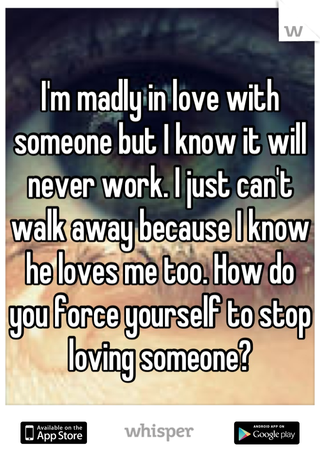 I'm madly in love with someone but I know it will never work. I just can't walk away because I know he loves me too. How do you force yourself to stop loving someone?