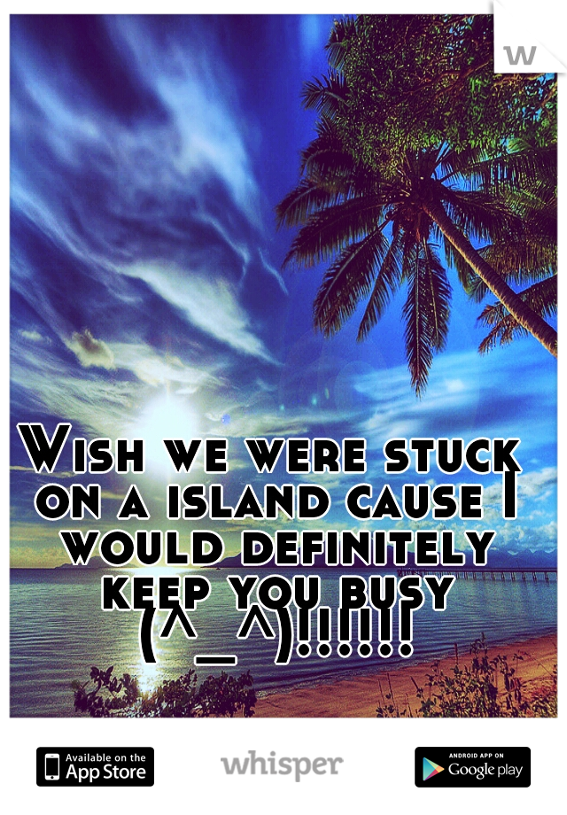 Wish we were stuck on a island cause I would definitely keep you busy (^_^)!!!!!!