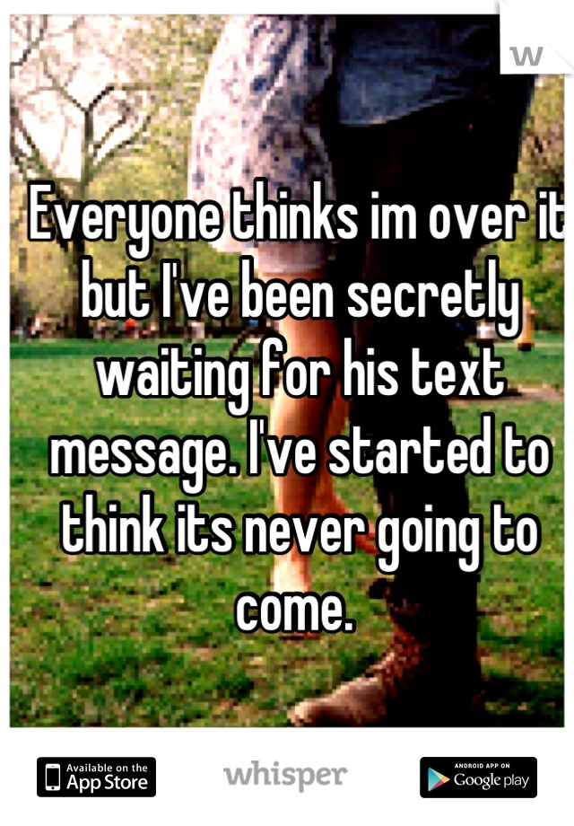 Everyone thinks im over it but I've been secretly waiting for his text message. I've started to think its never going to come. 