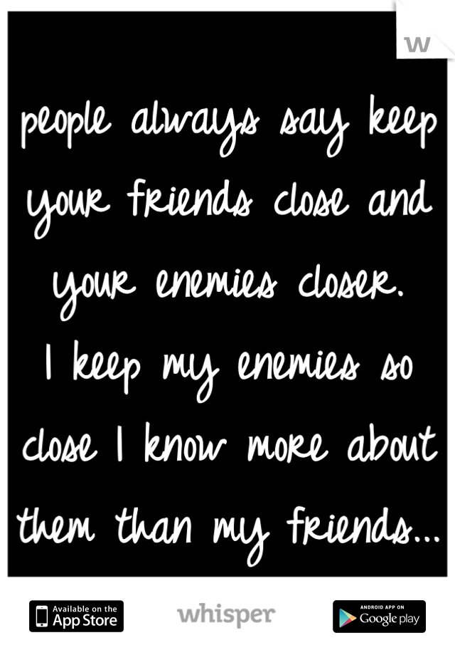 people always say keep your friends close and your enemies closer.
I keep my enemies so close I know more about them than my friends...