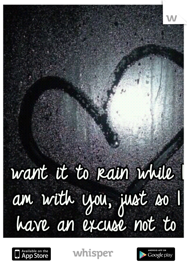 I want it to rain while I am with you, just so I have an excuse not to leave!