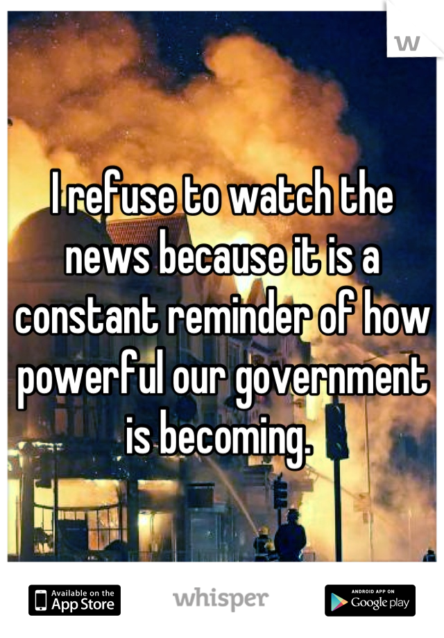 I refuse to watch the news because it is a constant reminder of how powerful our government is becoming. 