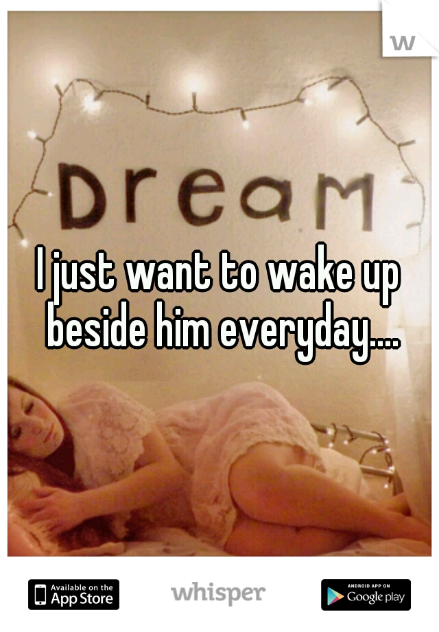 I just want to wake up beside him everyday....