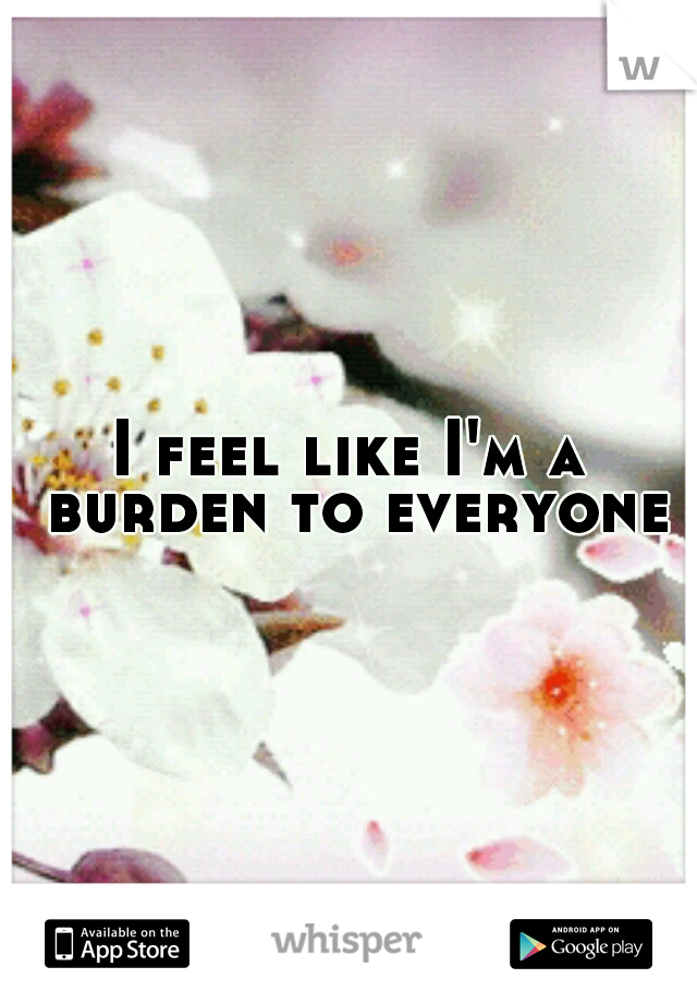 I feel like I'm a burden to everyone