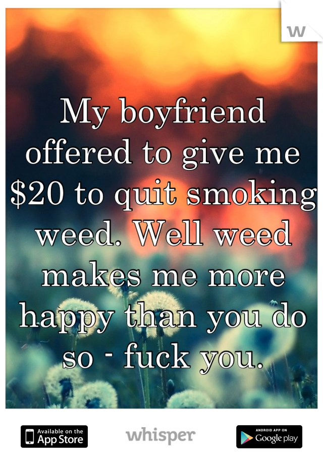 My boyfriend offered to give me $20 to quit smoking weed. Well weed makes me more happy than you do so - fuck you.
