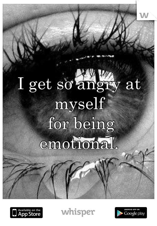 I get so angry at myself
 for being emotional.