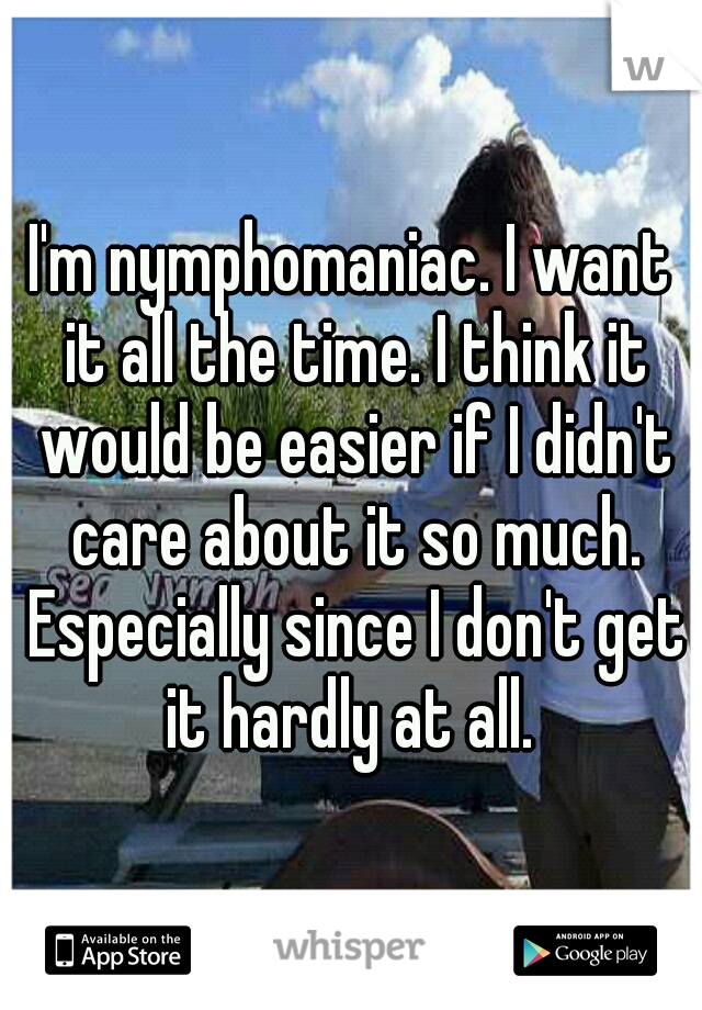 I'm nymphomaniac. I want it all the time. I think it would be easier if I didn't care about it so much. Especially since I don't get it hardly at all. 