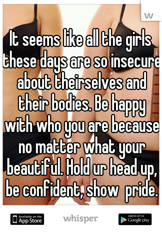 It seems like all the girls these days are so insecure about theirselves and their bodies. Be happy with who you are because no matter what your beautiful. Hold ur head up, be confident, show  pride.