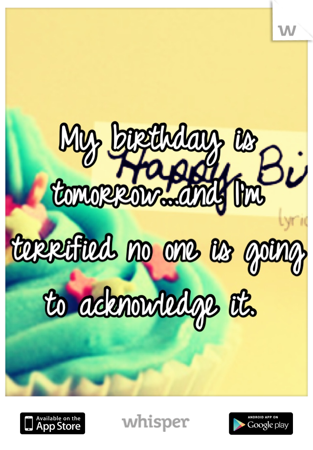 My birthday is tomorrow...and I'm terrified no one is going to acknowledge it. 