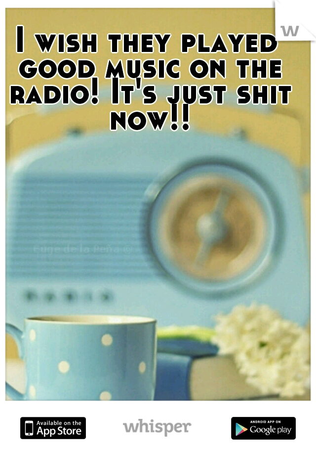 I wish they played good music on the radio! It's just shit now!!