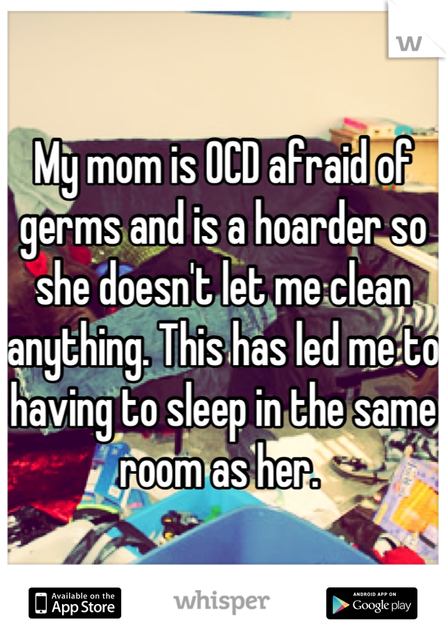 My mom is OCD afraid of germs and is a hoarder so she doesn't let me clean anything. This has led me to having to sleep in the same room as her. 