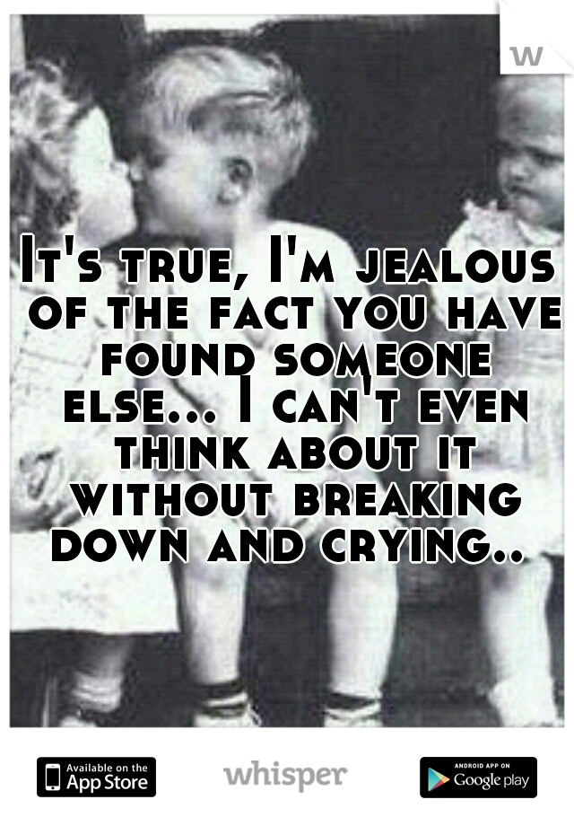 It's true, I'm jealous of the fact you have found someone else... I can't even think about it without breaking down and crying.. 