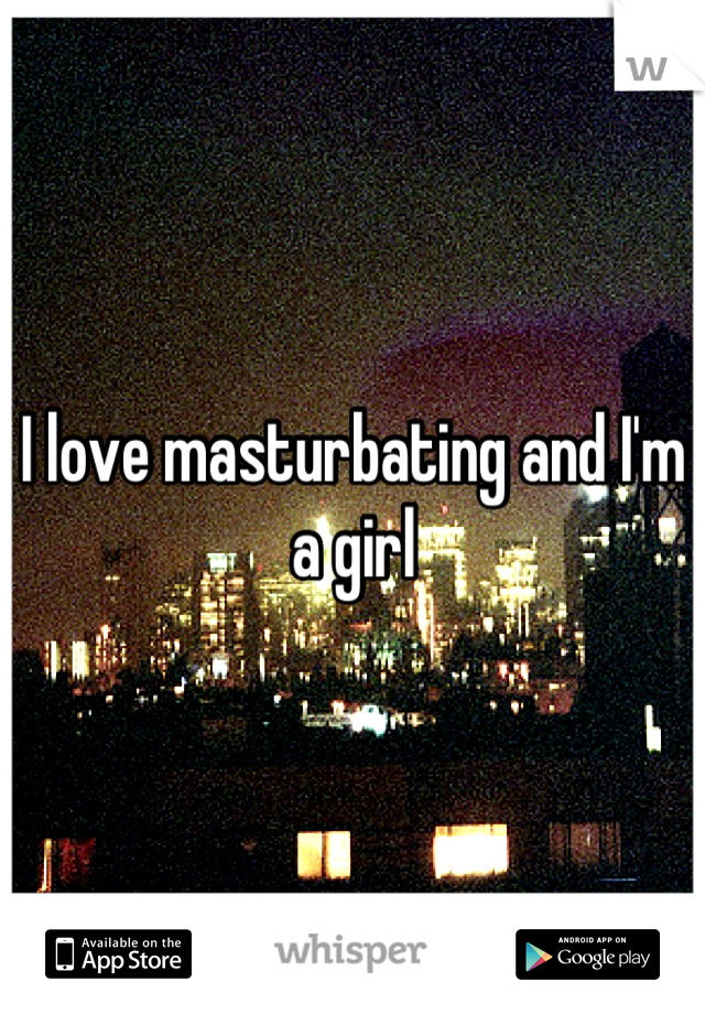 I love masturbating and I'm a girl
