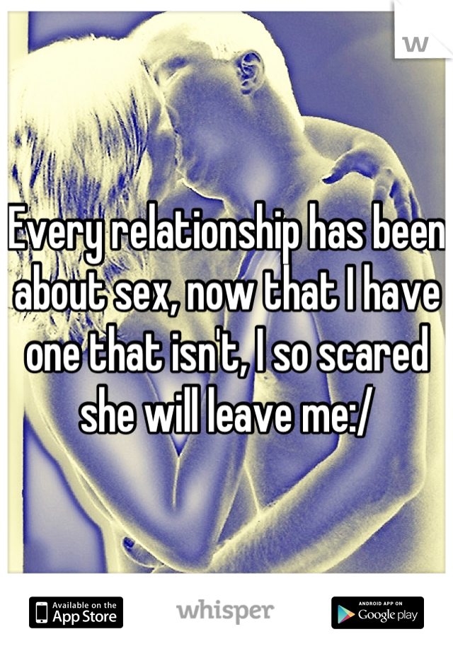 Every relationship has been about sex, now that I have one that isn't, I so scared she will leave me:/