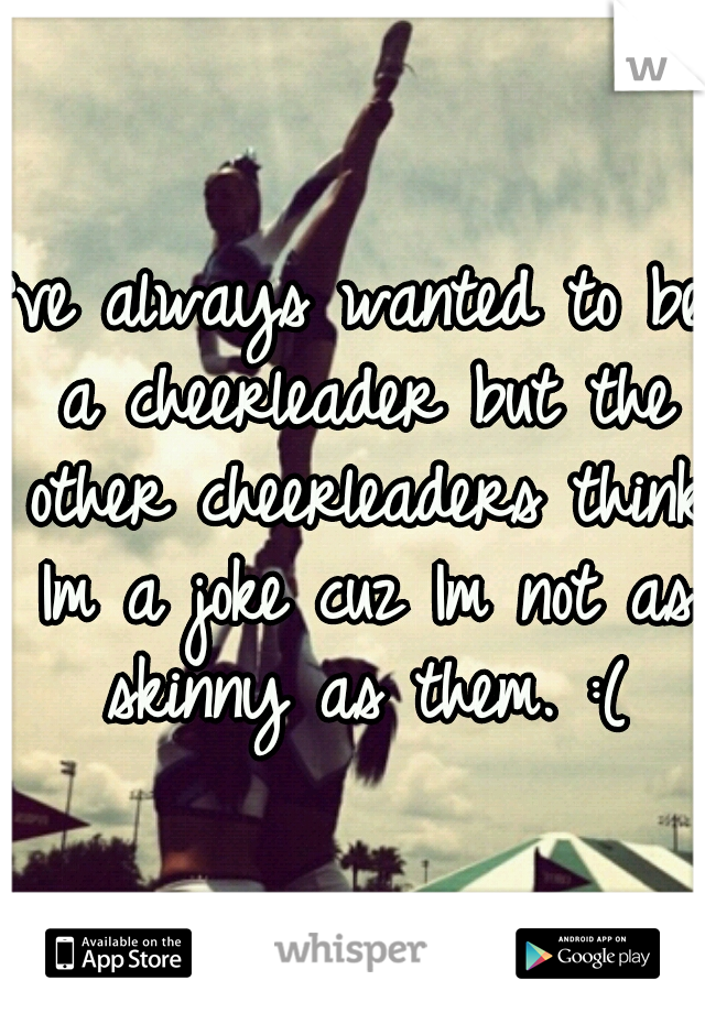 I've always wanted to be a cheerleader but the other cheerleaders think Im a joke cuz Im not as skinny as them. :(