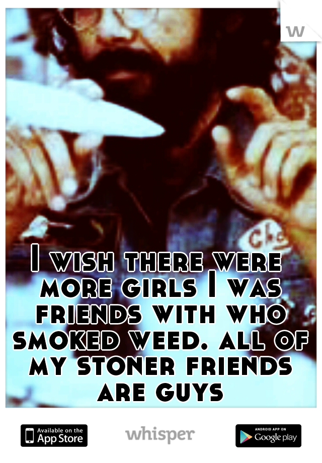 I wish there were more girls I was friends with who smoked weed. all of my stoner friends are guys