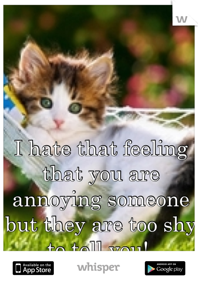I hate that feeling that you are annoying someone but they are too shy to tell you! 