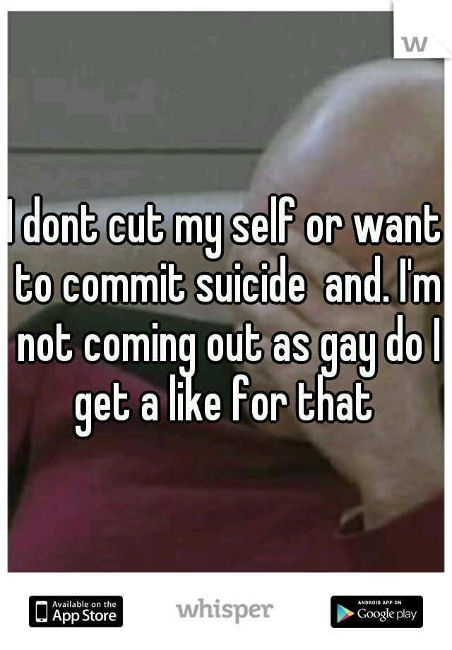 I dont cut my self or want to commit suicide  and. I'm not coming out as gay do I get a like for that 
