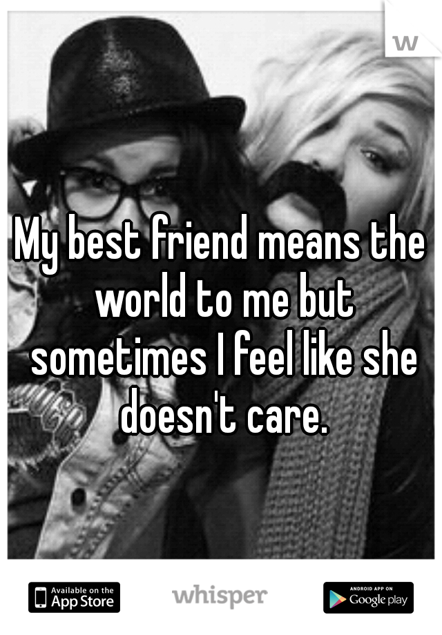 My best friend means the world to me but sometimes I feel like she doesn't care.