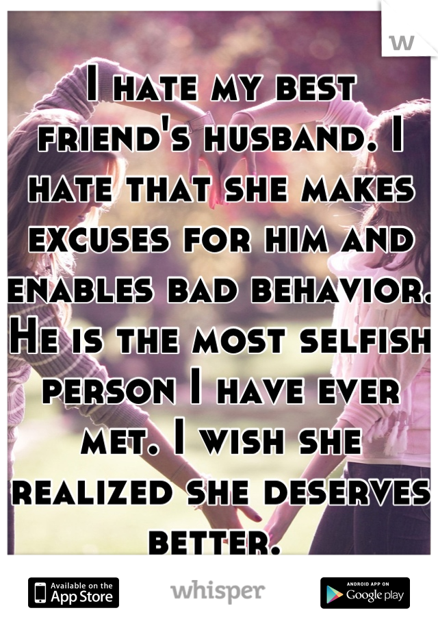 I hate my best friend's husband. I hate that she makes excuses for him and enables bad behavior. He is the most selfish person I have ever met. I wish she realized she deserves better. 