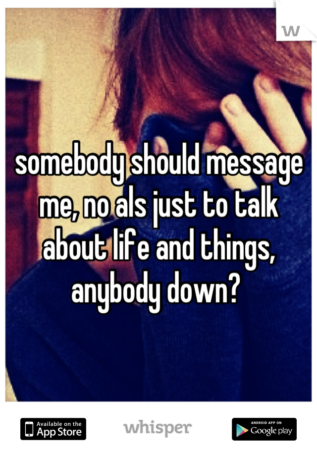 somebody should message me, no als just to talk about life and things, anybody down? 