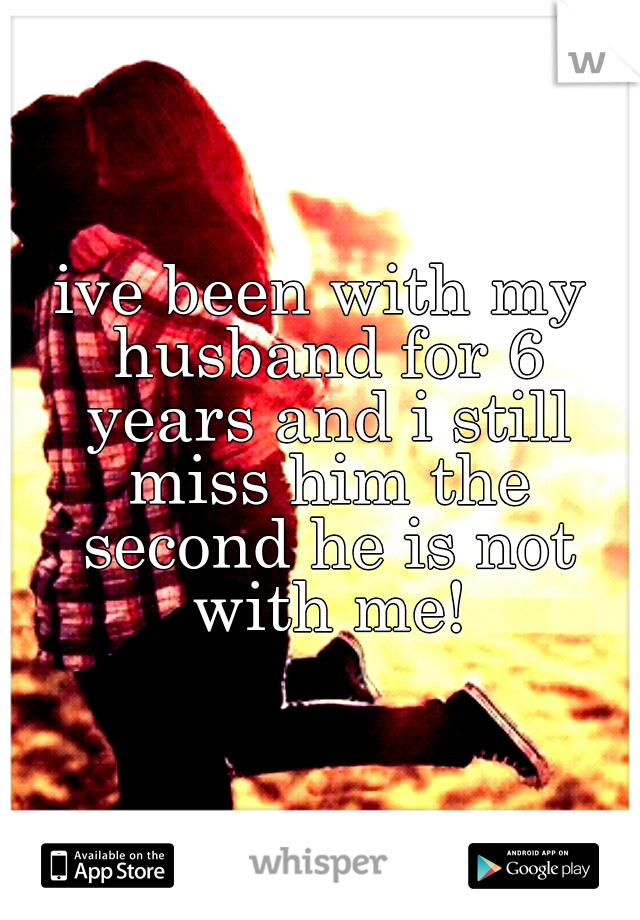ive been with my husband for 6 years and i still miss him the second he is not with me!