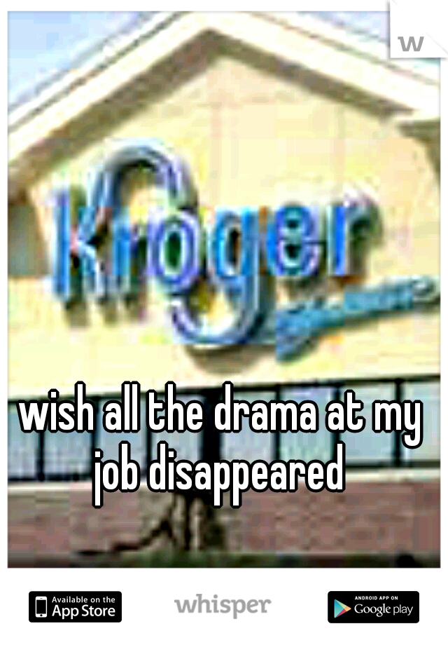 wish all the drama at my job disappeared 