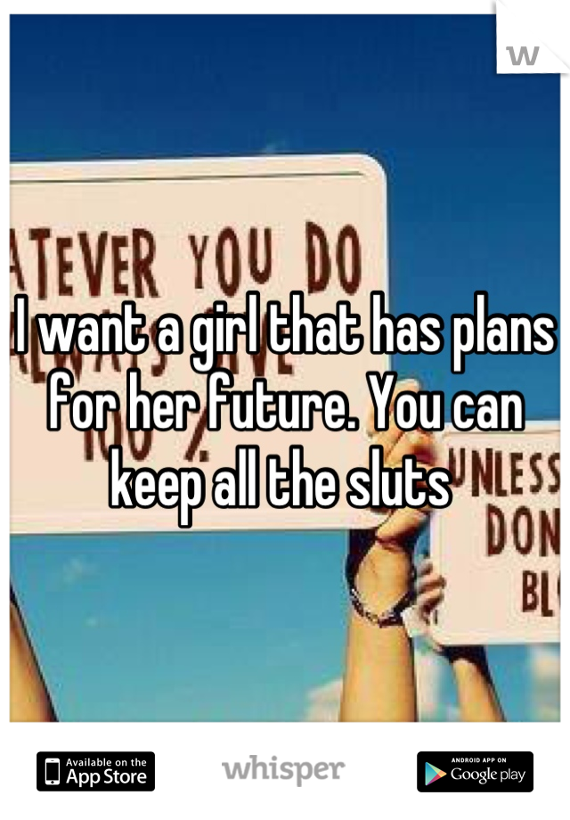I want a girl that has plans for her future. You can keep all the sluts 