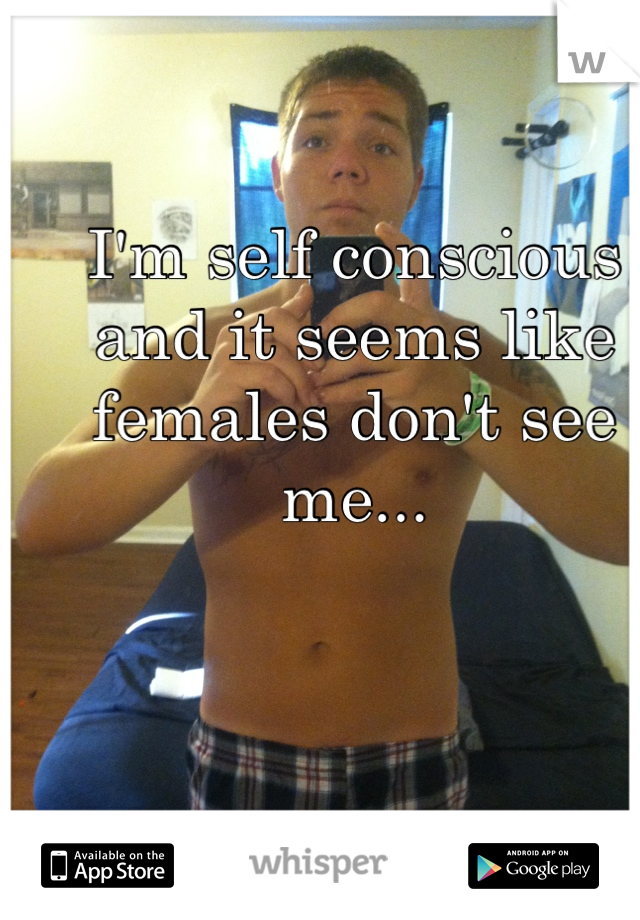 I'm self conscious and it seems like females don't see me...